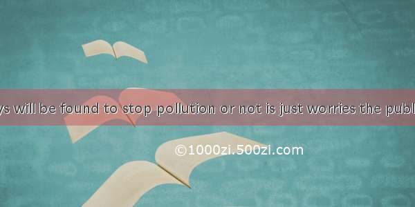 Whether ways will be found to stop pollution or not is just worries the public.A. whyB. w