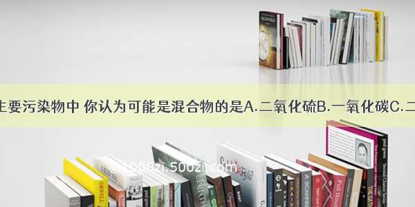 在下列空气主要污染物中 你认为可能是混合物的是A.二氧化硫B.一氧化碳C.二氧化氮D.可