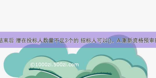 资格预审结束后 潜在投标人数量不足3个的 招标人可以()。A.重新资格预审B.直接发招