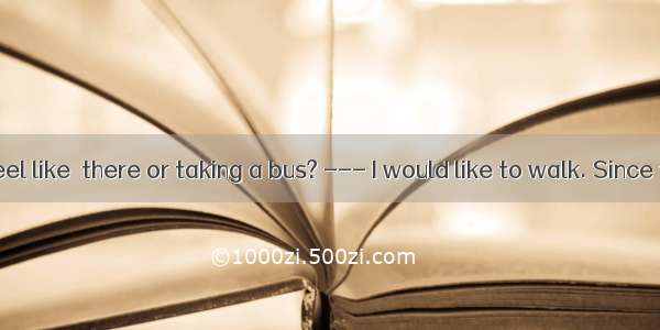 --- Do you feel like  there or taking a bus? --- I would like to walk. Since there isn’t