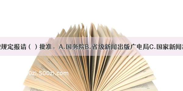 创办期刊须按规定报请（）批准。A.国务院B.省级新闻出版广电局C.国家新闻出版广电总局