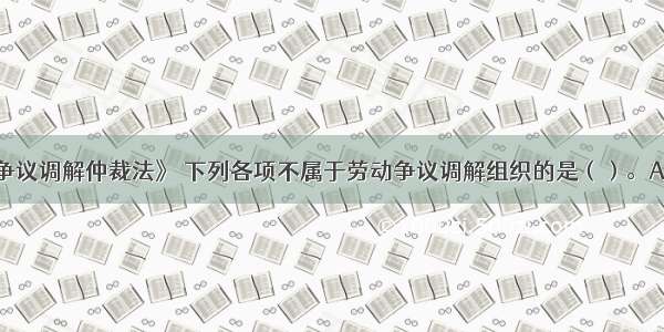 根据《劳动争议调解仲裁法》 下列各项不属于劳动争议调解组织的是（）。A.企业劳动争