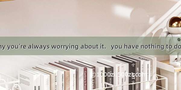 I don’t know why you’re always worrying about it.   you have nothing to do with it.A. What