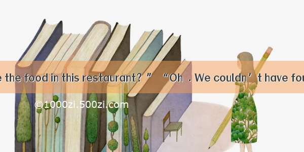 . “How do you like the food in this restaurant？” “Oh  . We couldn’t have found a better pl