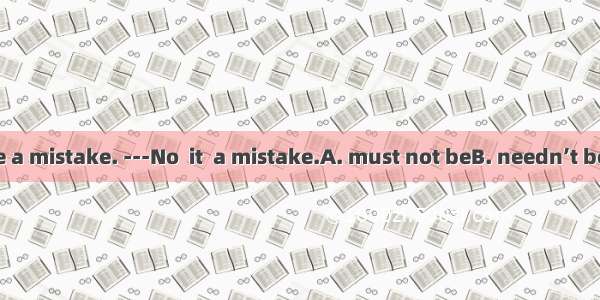 ---That must be a mistake. ---No  it  a mistake.A. must not beB. needn’t beC. cannot beD.