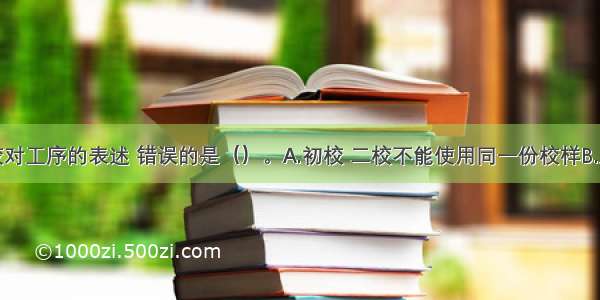 下列关于校对工序的表述 错误的是（）。A.初校 二校不能使用同一份校样B.从初校开始