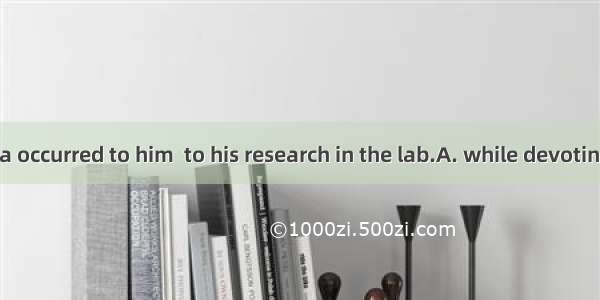 A brilliant idea occurred to him  to his research in the lab.A. while devotingB. while dev