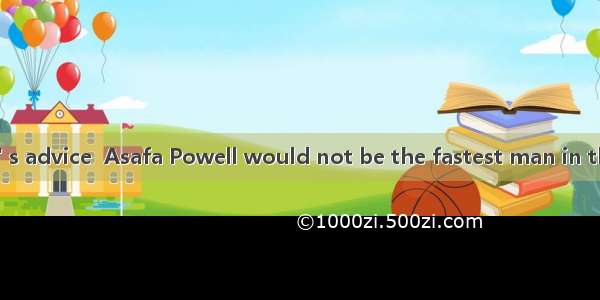 If hehis teacher' s advice  Asafa Powell would not be the fastest man in the world.A. didn