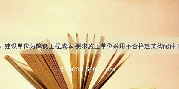 某建设项目 建设单位为降低工程成本 要求施工单位采用不合格建筑构配件 则施工单位