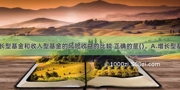 下列关于增长型基金和收入型基金的风险收益的比较 正确的是()。A.增长型基金的风险大