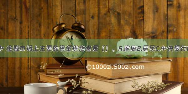 在金融市场中 金融市场上主要的资金供给者是（）。A.家庭B.居民C.中央银行D.政府ABCD