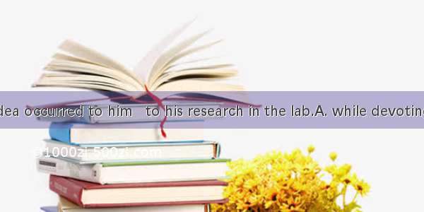 A brilliant idea occurred to him   to his research in the lab.A. while devotingB. while de