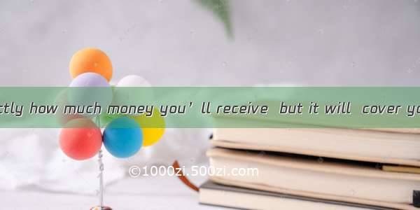 ．I’m not sure exactly how much money you’ll receive  but it will  cover your major expense