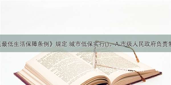 《城市居民最低生活保障条例》规定 城市低保实行()。A.市级人民政府负责制B.县级人民