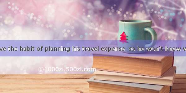 He doesn’t have the habit of planning his travel expense  so he won’t know what to do  the