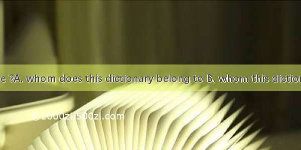 Can you tell me ?A. whom does this dictionary belong to B. whom this dictionary is belonge