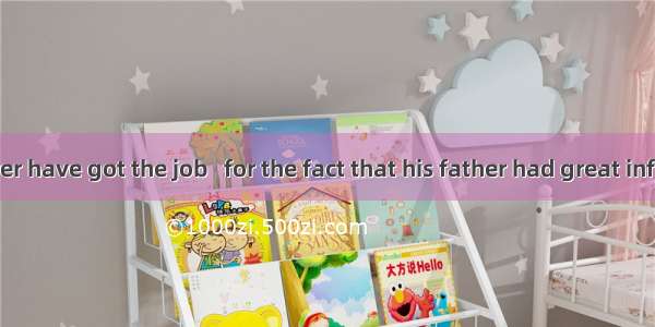 He would never have got the job   for the fact that his father had great influence over th