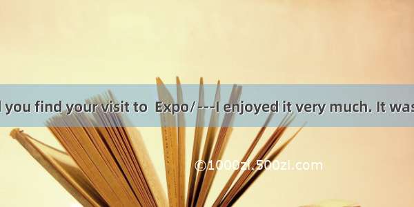 ---How did you find your visit to  Expo/---I enjoyed it very much. It was  that I had