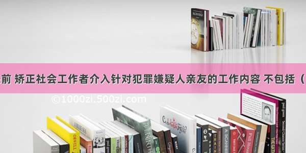 在司法判决前 矫正社会工作者介入针对犯罪嫌疑人亲友的工作内容 不包括（）。A.犯罪