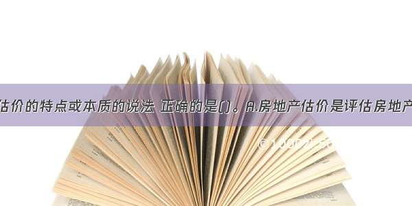 关于房地产估价的特点或本质的说法 正确的是()。A.房地产估价是评估房地产的价格而不