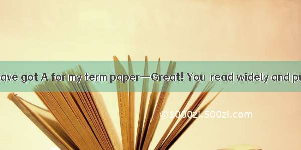 —Guess what! I have got A for my term paper—Great! You  read widely and put a lot of wo