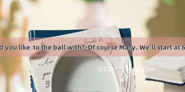 .Who would you like  to the ball with?-Of course Mary. We’ll start at 6:30 and try