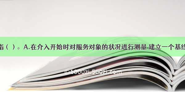 基线测量是指（）。A.在介入开始时对服务对象的状况进行测量 建立一个基线作为对介入