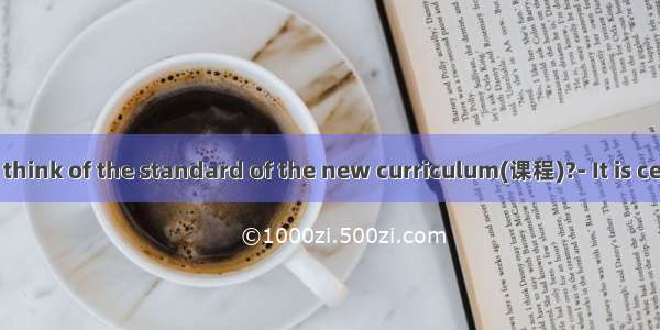 What do you think of the standard of the new curriculum(课程)?- It is certain to have