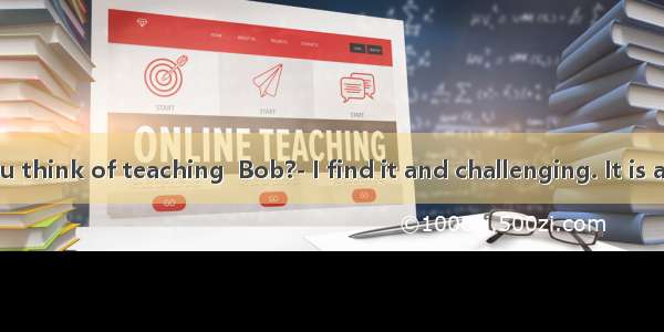 What do you think of teaching  Bob?- I find it and challenging. It is a job you are