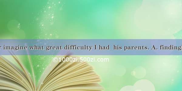 You can never imagine what great difficulty I had  his parents. A. findingB. of findingC.