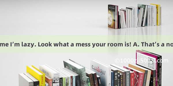 You are telling me I’m lazy. Look what a mess your room is! A. That’s a no – brainer!B. Do