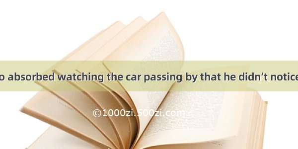 He had been so absorbed watching the car passing by that he didn’t notice his friends .A.