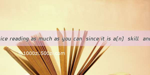 You should practice reading as much as you can  since it is a(n)  skill  and it must be ta