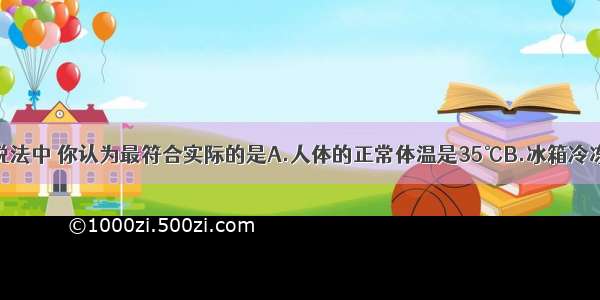 单选题下列说法中 你认为最符合实际的是A.人体的正常体温是35℃B.冰箱冷冻室的温度约