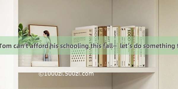 —I hear that Tom can’t afford his schooling this fall—  let’s do something for him．A. If