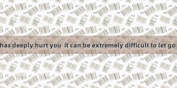 When someone has deeply hurt you  it can be extremely difficult to let go of your anger. B