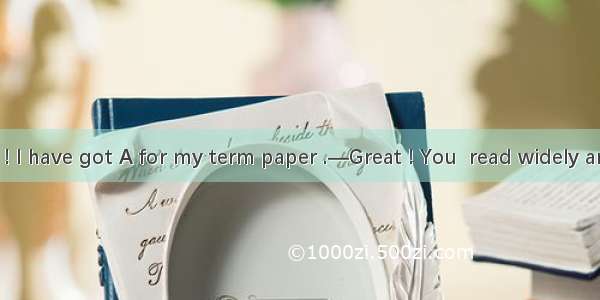 —Guess what ! I have got A for my term paper .—Great ! You  read widely and put a lot of