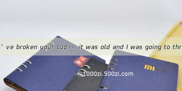 ----I’m afraid I’ve broken your cup.--  it was old and I was going to throw it away.A.