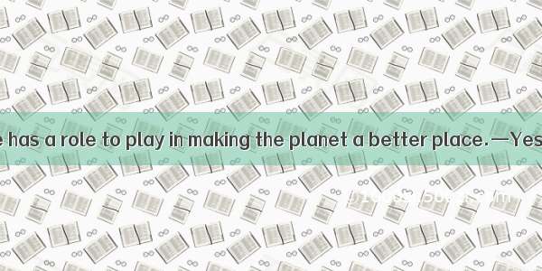 —I think everyone has a role to play in making the planet a better place.—Yes  indeed. .A.