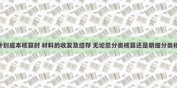 材料采用计划成本核算时 材料的收发及结存 无论总分类核算还是明细分类核算 均按照