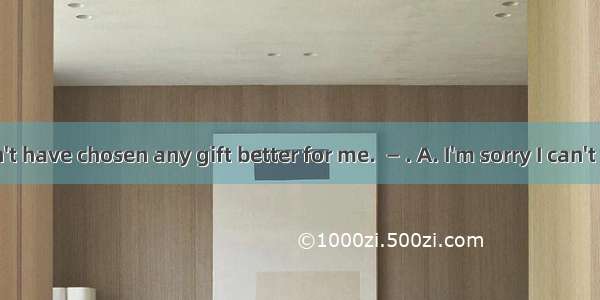 ―You couldn't have chosen any gift better for me. 　 ― . A. I'm sorry I can't let you be sa