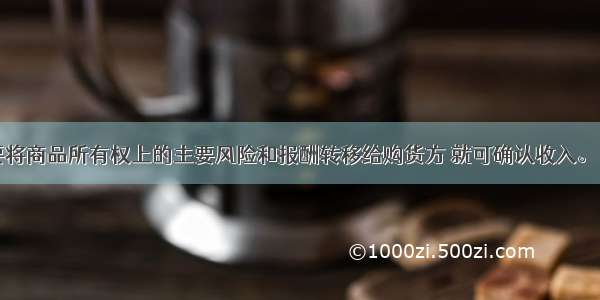 企业只要将商品所有权上的主要风险和报酬转移给购货方 就可确认收入。（）对错