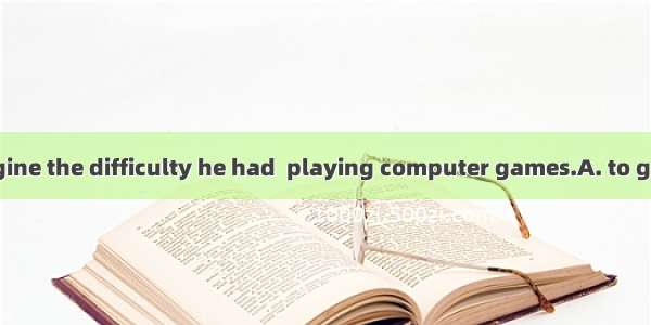 No one can imagine the difficulty he had  playing computer games.A. to give inB. to give u