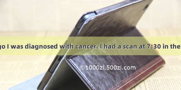 About a year ago I was diagnosed with cancer. I had a scan at 7:30 in the morning  and it