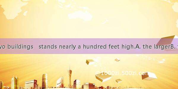 There are two buildings   stands nearly a hundred feet high.A. the largerB. the larger of