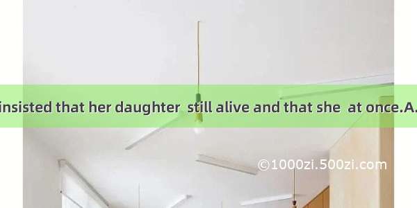 The old lady insisted that her daughter  still alive and that she  at once.A. was; was op