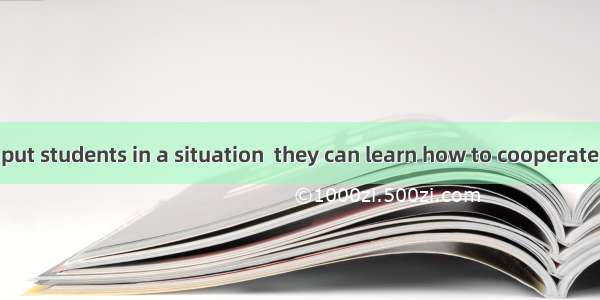 It’s helpful to put students in a situation  they can learn how to cooperate with each oth