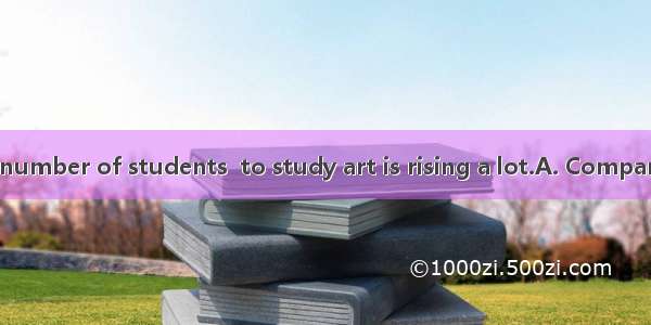  in China  the number of students  to study art is rising a lot.A. Compared with; choo