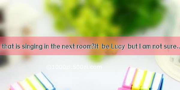 Who  it be that is singing in the next room?It  be Lucy  but I am not sure.A. can