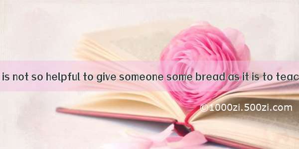 In my opinion  it is not so helpful to give someone some bread as it is to teach him how t